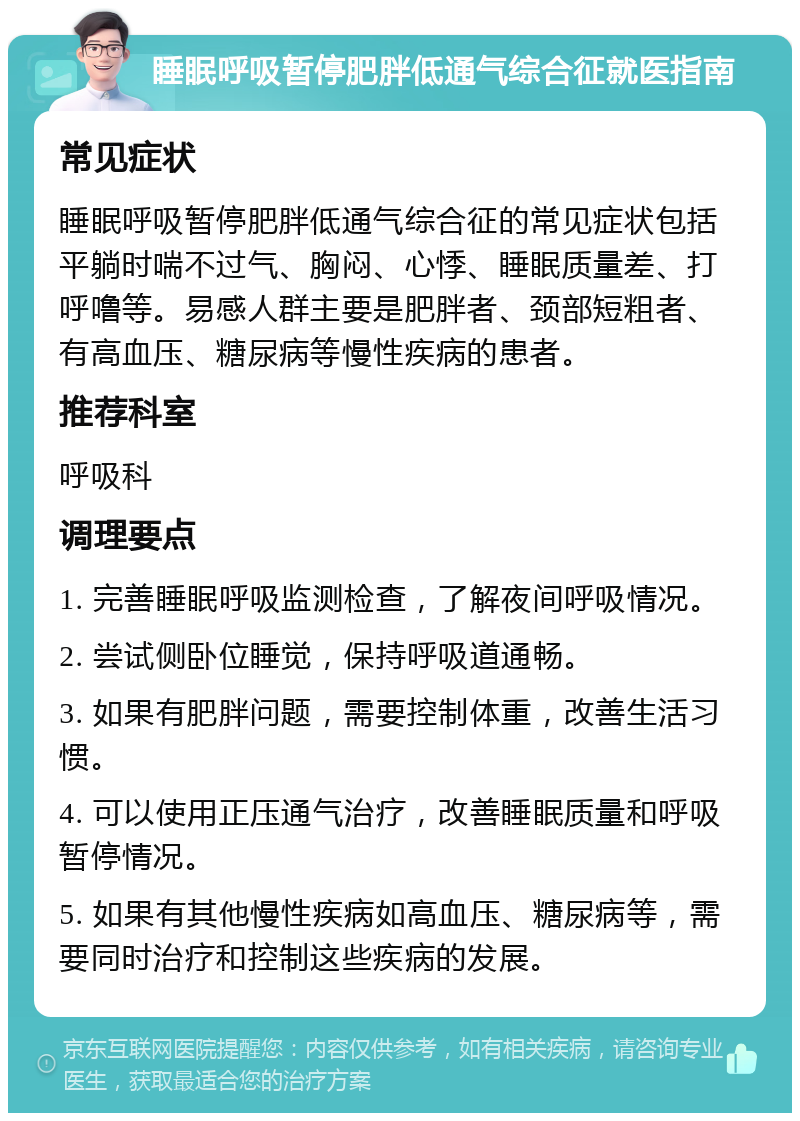 睡眠呼吸暂停肥胖低通气综合征就医指南 常见症状 睡眠呼吸暂停肥胖低通气综合征的常见症状包括平躺时喘不过气、胸闷、心悸、睡眠质量差、打呼噜等。易感人群主要是肥胖者、颈部短粗者、有高血压、糖尿病等慢性疾病的患者。 推荐科室 呼吸科 调理要点 1. 完善睡眠呼吸监测检查，了解夜间呼吸情况。 2. 尝试侧卧位睡觉，保持呼吸道通畅。 3. 如果有肥胖问题，需要控制体重，改善生活习惯。 4. 可以使用正压通气治疗，改善睡眠质量和呼吸暂停情况。 5. 如果有其他慢性疾病如高血压、糖尿病等，需要同时治疗和控制这些疾病的发展。