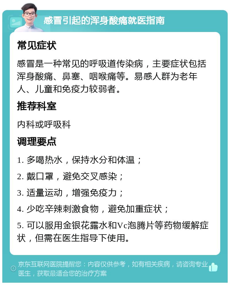 感冒引起的浑身酸痛就医指南 常见症状 感冒是一种常见的呼吸道传染病，主要症状包括浑身酸痛、鼻塞、咽喉痛等。易感人群为老年人、儿童和免疫力较弱者。 推荐科室 内科或呼吸科 调理要点 1. 多喝热水，保持水分和体温； 2. 戴口罩，避免交叉感染； 3. 适量运动，增强免疫力； 4. 少吃辛辣刺激食物，避免加重症状； 5. 可以服用金银花露水和Vc泡腾片等药物缓解症状，但需在医生指导下使用。