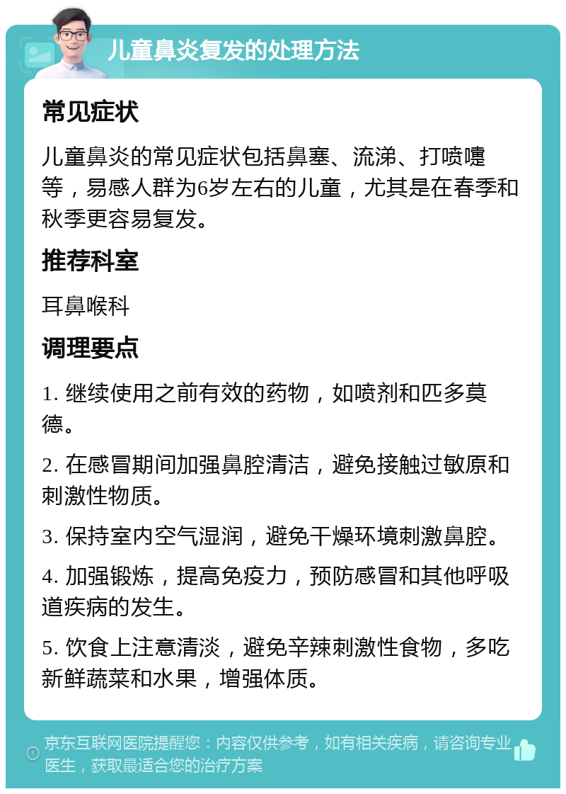 儿童鼻炎复发的处理方法 常见症状 儿童鼻炎的常见症状包括鼻塞、流涕、打喷嚏等，易感人群为6岁左右的儿童，尤其是在春季和秋季更容易复发。 推荐科室 耳鼻喉科 调理要点 1. 继续使用之前有效的药物，如喷剂和匹多莫德。 2. 在感冒期间加强鼻腔清洁，避免接触过敏原和刺激性物质。 3. 保持室内空气湿润，避免干燥环境刺激鼻腔。 4. 加强锻炼，提高免疫力，预防感冒和其他呼吸道疾病的发生。 5. 饮食上注意清淡，避免辛辣刺激性食物，多吃新鲜蔬菜和水果，增强体质。