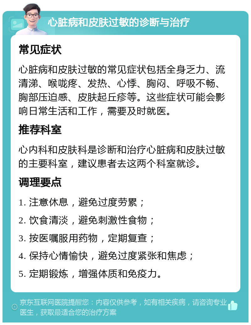 心脏病和皮肤过敏的诊断与治疗 常见症状 心脏病和皮肤过敏的常见症状包括全身乏力、流清涕、喉咙疼、发热、心悸、胸闷、呼吸不畅、胸部压迫感、皮肤起丘疹等。这些症状可能会影响日常生活和工作，需要及时就医。 推荐科室 心内科和皮肤科是诊断和治疗心脏病和皮肤过敏的主要科室，建议患者去这两个科室就诊。 调理要点 1. 注意休息，避免过度劳累； 2. 饮食清淡，避免刺激性食物； 3. 按医嘱服用药物，定期复查； 4. 保持心情愉快，避免过度紧张和焦虑； 5. 定期锻炼，增强体质和免疫力。