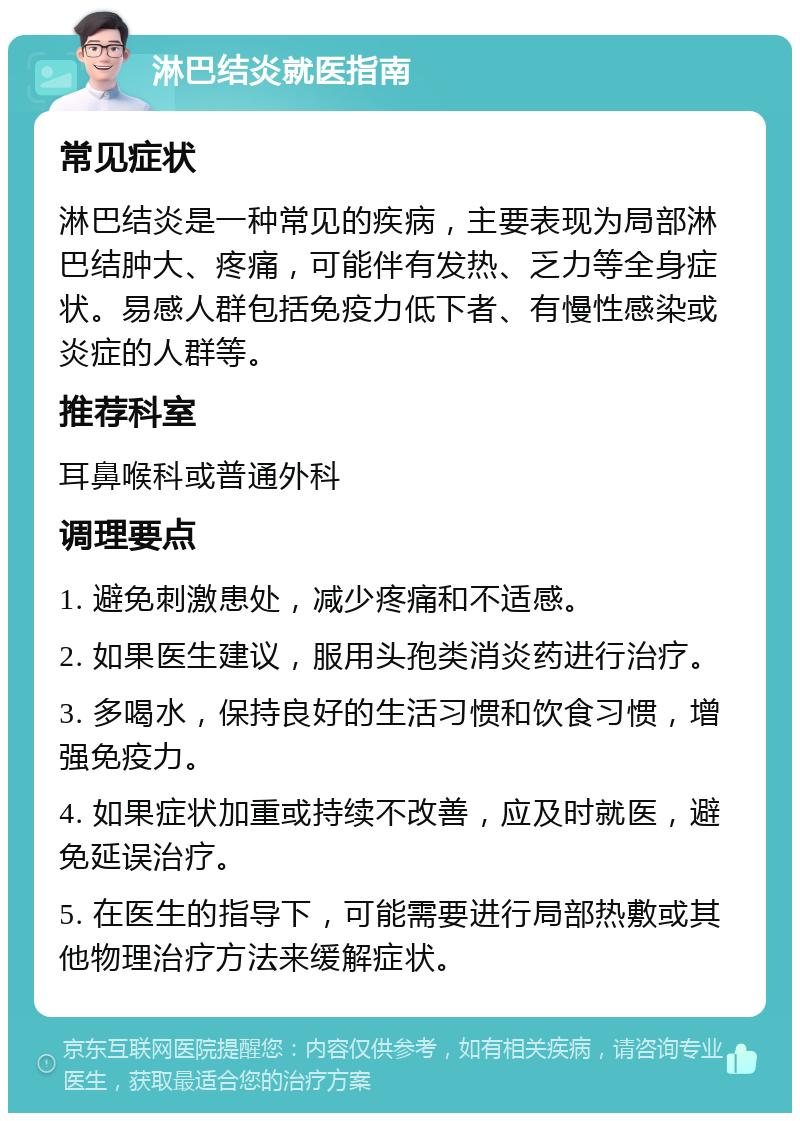 淋巴结炎就医指南 常见症状 淋巴结炎是一种常见的疾病，主要表现为局部淋巴结肿大、疼痛，可能伴有发热、乏力等全身症状。易感人群包括免疫力低下者、有慢性感染或炎症的人群等。 推荐科室 耳鼻喉科或普通外科 调理要点 1. 避免刺激患处，减少疼痛和不适感。 2. 如果医生建议，服用头孢类消炎药进行治疗。 3. 多喝水，保持良好的生活习惯和饮食习惯，增强免疫力。 4. 如果症状加重或持续不改善，应及时就医，避免延误治疗。 5. 在医生的指导下，可能需要进行局部热敷或其他物理治疗方法来缓解症状。