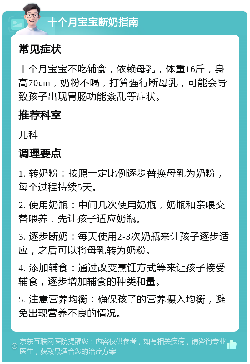 十个月宝宝断奶指南 常见症状 十个月宝宝不吃辅食，依赖母乳，体重16斤，身高70cm，奶粉不喝，打算强行断母乳，可能会导致孩子出现胃肠功能紊乱等症状。 推荐科室 儿科 调理要点 1. 转奶粉：按照一定比例逐步替换母乳为奶粉，每个过程持续5天。 2. 使用奶瓶：中间几次使用奶瓶，奶瓶和亲喂交替喂养，先让孩子适应奶瓶。 3. 逐步断奶：每天使用2-3次奶瓶来让孩子逐步适应，之后可以将母乳转为奶粉。 4. 添加辅食：通过改变烹饪方式等来让孩子接受辅食，逐步增加辅食的种类和量。 5. 注意营养均衡：确保孩子的营养摄入均衡，避免出现营养不良的情况。