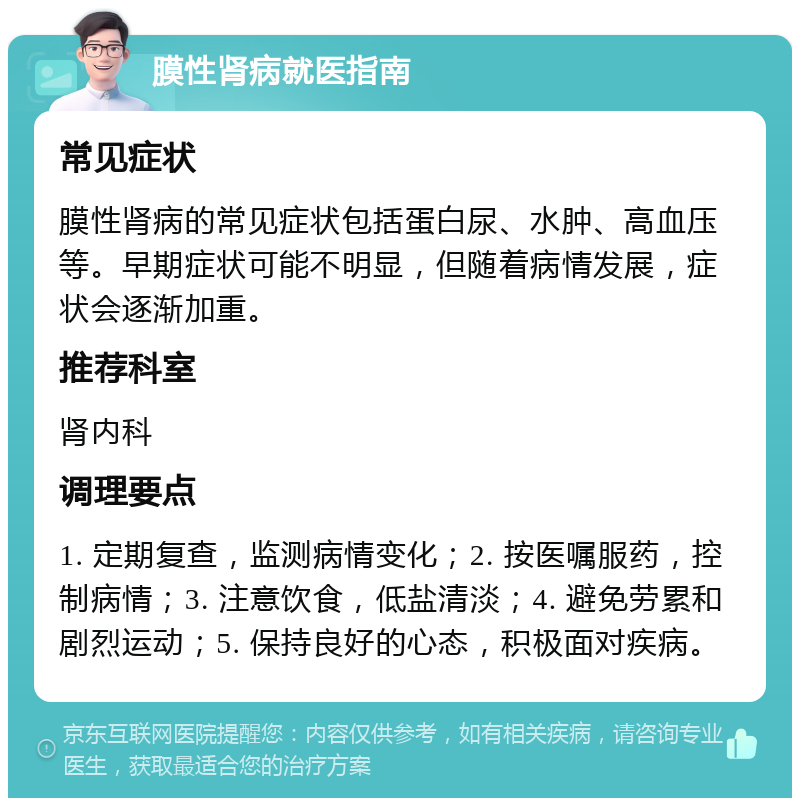 膜性肾病就医指南 常见症状 膜性肾病的常见症状包括蛋白尿、水肿、高血压等。早期症状可能不明显，但随着病情发展，症状会逐渐加重。 推荐科室 肾内科 调理要点 1. 定期复查，监测病情变化；2. 按医嘱服药，控制病情；3. 注意饮食，低盐清淡；4. 避免劳累和剧烈运动；5. 保持良好的心态，积极面对疾病。