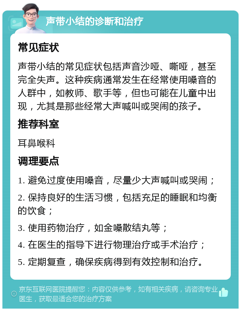 声带小结的诊断和治疗 常见症状 声带小结的常见症状包括声音沙哑、嘶哑，甚至完全失声。这种疾病通常发生在经常使用嗓音的人群中，如教师、歌手等，但也可能在儿童中出现，尤其是那些经常大声喊叫或哭闹的孩子。 推荐科室 耳鼻喉科 调理要点 1. 避免过度使用嗓音，尽量少大声喊叫或哭闹； 2. 保持良好的生活习惯，包括充足的睡眠和均衡的饮食； 3. 使用药物治疗，如金嗓散结丸等； 4. 在医生的指导下进行物理治疗或手术治疗； 5. 定期复查，确保疾病得到有效控制和治疗。