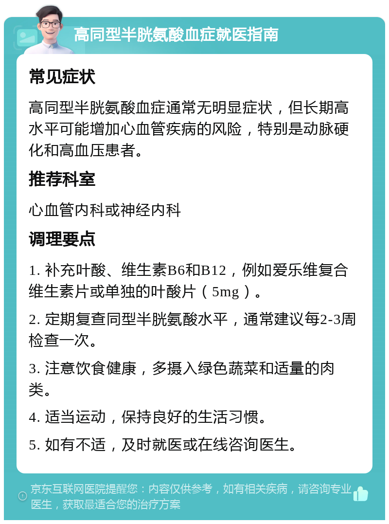 高同型半胱氨酸血症就医指南 常见症状 高同型半胱氨酸血症通常无明显症状，但长期高水平可能增加心血管疾病的风险，特别是动脉硬化和高血压患者。 推荐科室 心血管内科或神经内科 调理要点 1. 补充叶酸、维生素B6和B12，例如爱乐维复合维生素片或单独的叶酸片（5mg）。 2. 定期复查同型半胱氨酸水平，通常建议每2-3周检查一次。 3. 注意饮食健康，多摄入绿色蔬菜和适量的肉类。 4. 适当运动，保持良好的生活习惯。 5. 如有不适，及时就医或在线咨询医生。