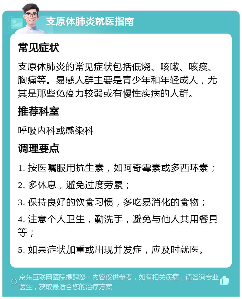 支原体肺炎就医指南 常见症状 支原体肺炎的常见症状包括低烧、咳嗽、咳痰、胸痛等。易感人群主要是青少年和年轻成人，尤其是那些免疫力较弱或有慢性疾病的人群。 推荐科室 呼吸内科或感染科 调理要点 1. 按医嘱服用抗生素，如阿奇霉素或多西环素； 2. 多休息，避免过度劳累； 3. 保持良好的饮食习惯，多吃易消化的食物； 4. 注意个人卫生，勤洗手，避免与他人共用餐具等； 5. 如果症状加重或出现并发症，应及时就医。