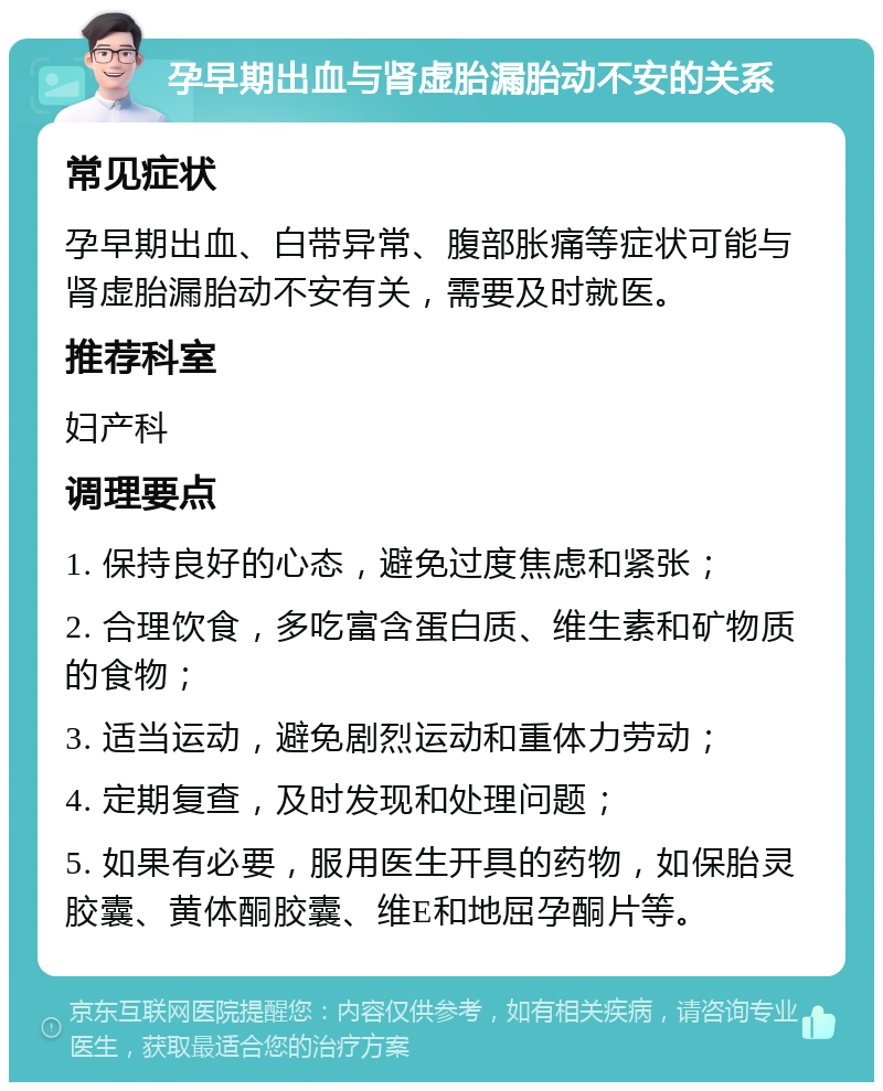 孕早期出血与肾虚胎漏胎动不安的关系 常见症状 孕早期出血、白带异常、腹部胀痛等症状可能与肾虚胎漏胎动不安有关，需要及时就医。 推荐科室 妇产科 调理要点 1. 保持良好的心态，避免过度焦虑和紧张； 2. 合理饮食，多吃富含蛋白质、维生素和矿物质的食物； 3. 适当运动，避免剧烈运动和重体力劳动； 4. 定期复查，及时发现和处理问题； 5. 如果有必要，服用医生开具的药物，如保胎灵胶囊、黄体酮胶囊、维E和地屈孕酮片等。