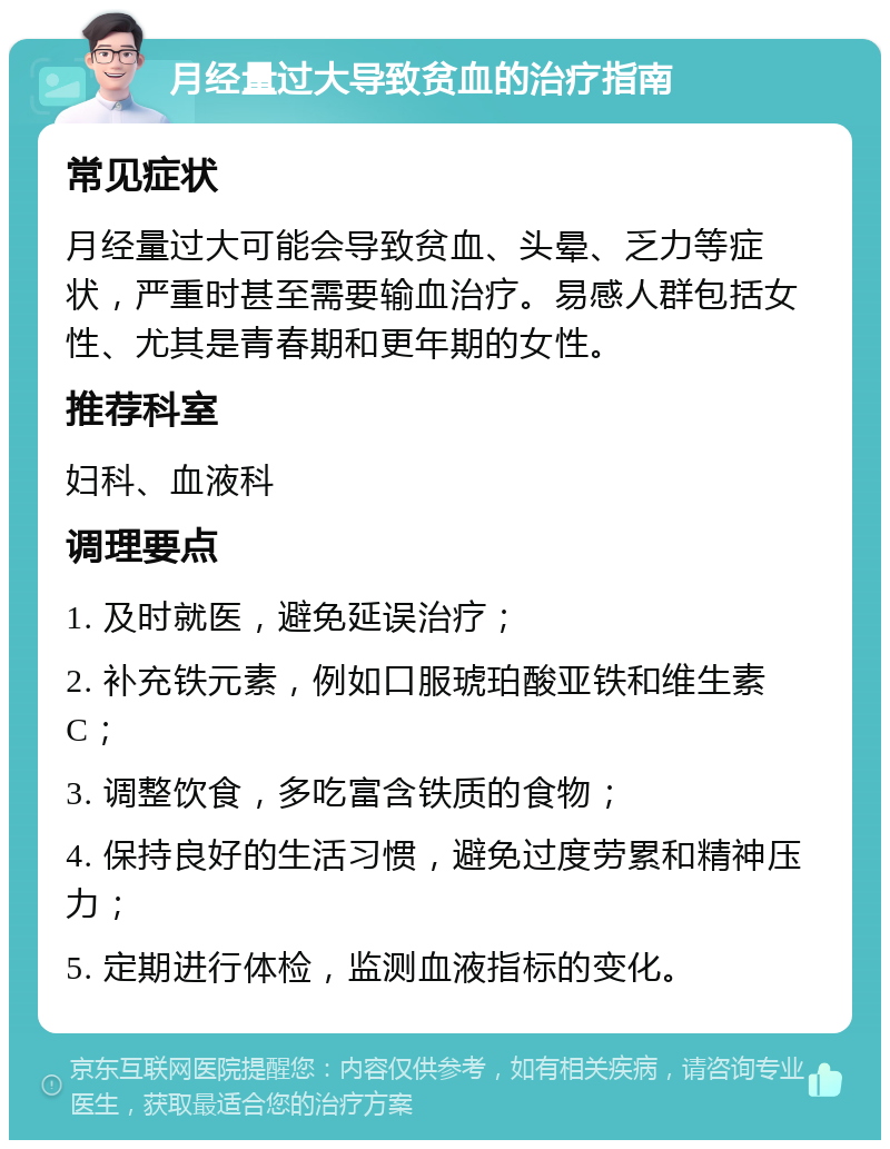 月经量过大导致贫血的治疗指南 常见症状 月经量过大可能会导致贫血、头晕、乏力等症状，严重时甚至需要输血治疗。易感人群包括女性、尤其是青春期和更年期的女性。 推荐科室 妇科、血液科 调理要点 1. 及时就医，避免延误治疗； 2. 补充铁元素，例如口服琥珀酸亚铁和维生素C； 3. 调整饮食，多吃富含铁质的食物； 4. 保持良好的生活习惯，避免过度劳累和精神压力； 5. 定期进行体检，监测血液指标的变化。