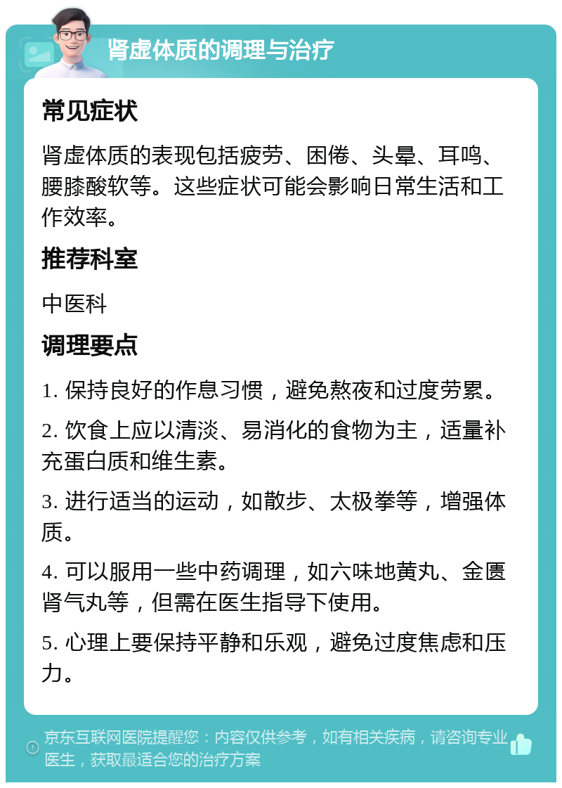 肾虚体质的调理与治疗 常见症状 肾虚体质的表现包括疲劳、困倦、头晕、耳鸣、腰膝酸软等。这些症状可能会影响日常生活和工作效率。 推荐科室 中医科 调理要点 1. 保持良好的作息习惯，避免熬夜和过度劳累。 2. 饮食上应以清淡、易消化的食物为主，适量补充蛋白质和维生素。 3. 进行适当的运动，如散步、太极拳等，增强体质。 4. 可以服用一些中药调理，如六味地黄丸、金匮肾气丸等，但需在医生指导下使用。 5. 心理上要保持平静和乐观，避免过度焦虑和压力。