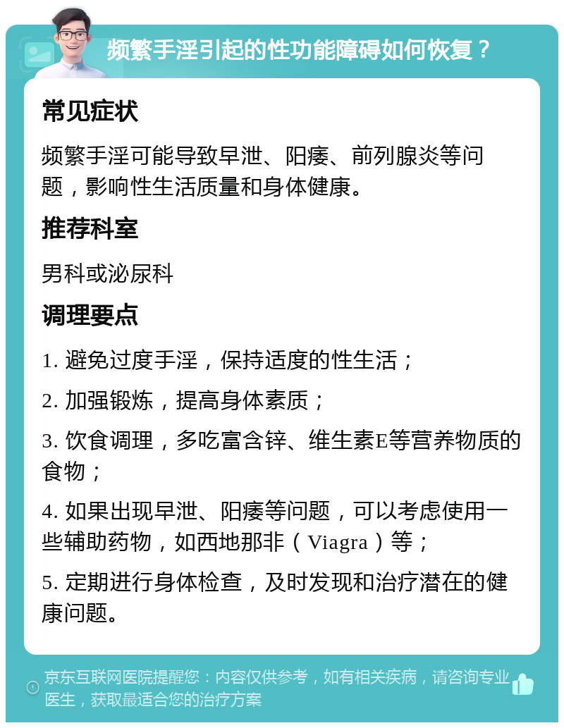 频繁手淫引起的性功能障碍如何恢复？ 常见症状 频繁手淫可能导致早泄、阳痿、前列腺炎等问题，影响性生活质量和身体健康。 推荐科室 男科或泌尿科 调理要点 1. 避免过度手淫，保持适度的性生活； 2. 加强锻炼，提高身体素质； 3. 饮食调理，多吃富含锌、维生素E等营养物质的食物； 4. 如果出现早泄、阳痿等问题，可以考虑使用一些辅助药物，如西地那非（Viagra）等； 5. 定期进行身体检查，及时发现和治疗潜在的健康问题。