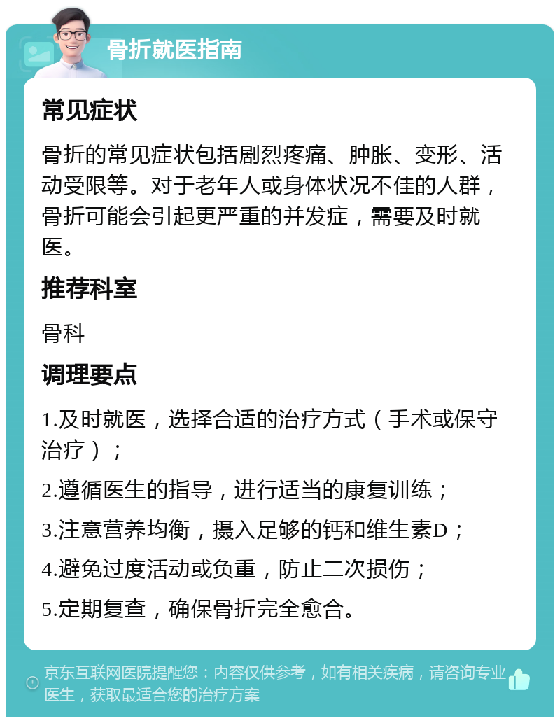 骨折就医指南 常见症状 骨折的常见症状包括剧烈疼痛、肿胀、变形、活动受限等。对于老年人或身体状况不佳的人群，骨折可能会引起更严重的并发症，需要及时就医。 推荐科室 骨科 调理要点 1.及时就医，选择合适的治疗方式（手术或保守治疗）； 2.遵循医生的指导，进行适当的康复训练； 3.注意营养均衡，摄入足够的钙和维生素D； 4.避免过度活动或负重，防止二次损伤； 5.定期复查，确保骨折完全愈合。