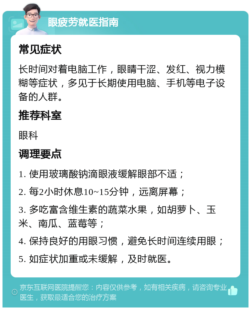 眼疲劳就医指南 常见症状 长时间对着电脑工作，眼睛干涩、发红、视力模糊等症状，多见于长期使用电脑、手机等电子设备的人群。 推荐科室 眼科 调理要点 1. 使用玻璃酸钠滴眼液缓解眼部不适； 2. 每2小时休息10~15分钟，远离屏幕； 3. 多吃富含维生素的蔬菜水果，如胡萝卜、玉米、南瓜、蓝莓等； 4. 保持良好的用眼习惯，避免长时间连续用眼； 5. 如症状加重或未缓解，及时就医。