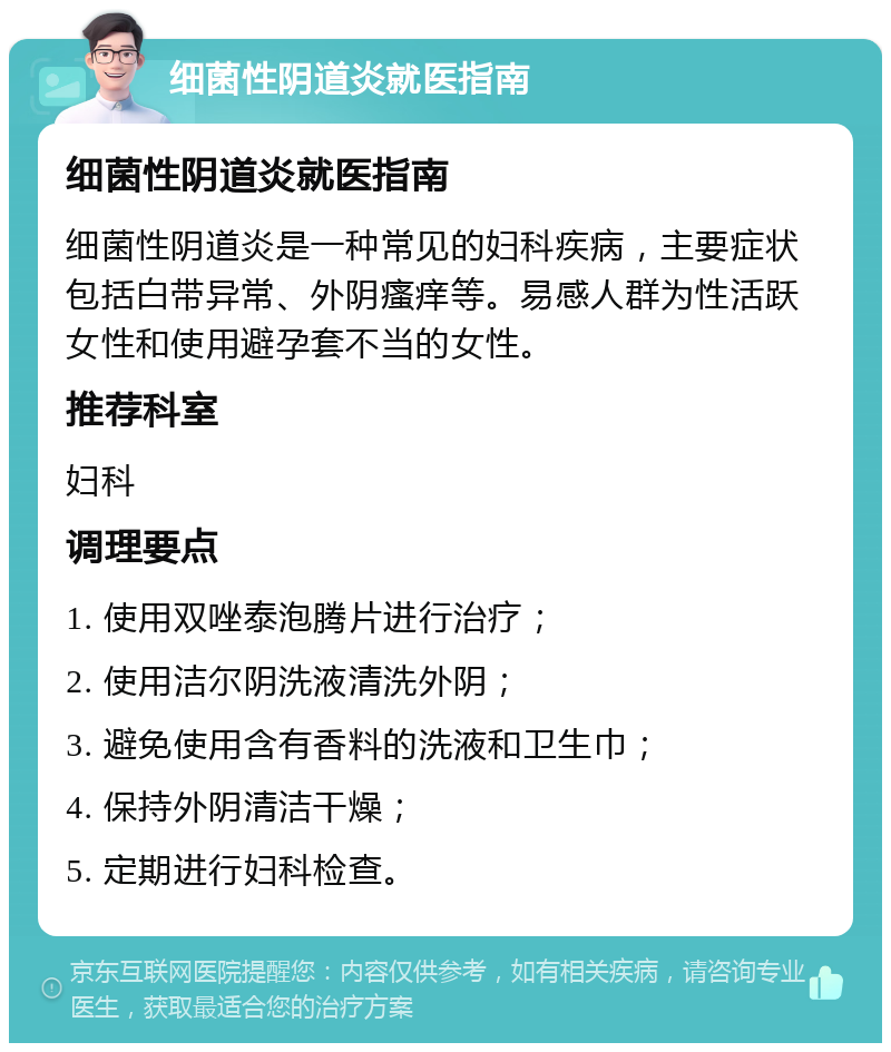 细菌性阴道炎就医指南 细菌性阴道炎就医指南 细菌性阴道炎是一种常见的妇科疾病，主要症状包括白带异常、外阴瘙痒等。易感人群为性活跃女性和使用避孕套不当的女性。 推荐科室 妇科 调理要点 1. 使用双唑泰泡腾片进行治疗； 2. 使用洁尔阴洗液清洗外阴； 3. 避免使用含有香料的洗液和卫生巾； 4. 保持外阴清洁干燥； 5. 定期进行妇科检查。