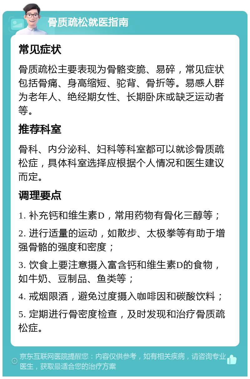 骨质疏松就医指南 常见症状 骨质疏松主要表现为骨骼变脆、易碎，常见症状包括骨痛、身高缩短、驼背、骨折等。易感人群为老年人、绝经期女性、长期卧床或缺乏运动者等。 推荐科室 骨科、内分泌科、妇科等科室都可以就诊骨质疏松症，具体科室选择应根据个人情况和医生建议而定。 调理要点 1. 补充钙和维生素D，常用药物有骨化三醇等； 2. 进行适量的运动，如散步、太极拳等有助于增强骨骼的强度和密度； 3. 饮食上要注意摄入富含钙和维生素D的食物，如牛奶、豆制品、鱼类等； 4. 戒烟限酒，避免过度摄入咖啡因和碳酸饮料； 5. 定期进行骨密度检查，及时发现和治疗骨质疏松症。