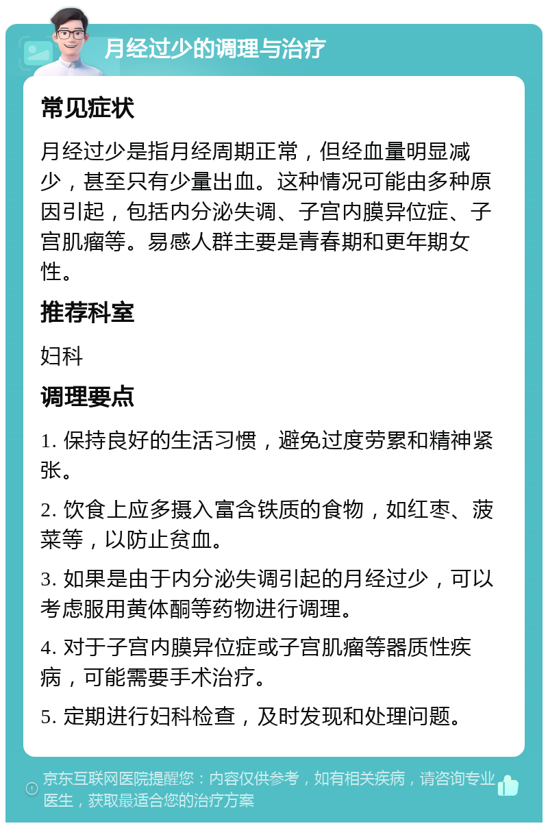 月经过少的调理与治疗 常见症状 月经过少是指月经周期正常，但经血量明显减少，甚至只有少量出血。这种情况可能由多种原因引起，包括内分泌失调、子宫内膜异位症、子宫肌瘤等。易感人群主要是青春期和更年期女性。 推荐科室 妇科 调理要点 1. 保持良好的生活习惯，避免过度劳累和精神紧张。 2. 饮食上应多摄入富含铁质的食物，如红枣、菠菜等，以防止贫血。 3. 如果是由于内分泌失调引起的月经过少，可以考虑服用黄体酮等药物进行调理。 4. 对于子宫内膜异位症或子宫肌瘤等器质性疾病，可能需要手术治疗。 5. 定期进行妇科检查，及时发现和处理问题。