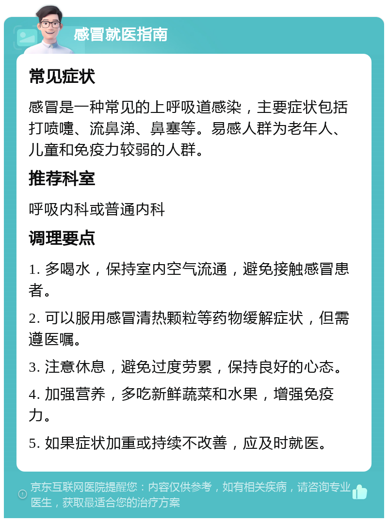 感冒就医指南 常见症状 感冒是一种常见的上呼吸道感染，主要症状包括打喷嚏、流鼻涕、鼻塞等。易感人群为老年人、儿童和免疫力较弱的人群。 推荐科室 呼吸内科或普通内科 调理要点 1. 多喝水，保持室内空气流通，避免接触感冒患者。 2. 可以服用感冒清热颗粒等药物缓解症状，但需遵医嘱。 3. 注意休息，避免过度劳累，保持良好的心态。 4. 加强营养，多吃新鲜蔬菜和水果，增强免疫力。 5. 如果症状加重或持续不改善，应及时就医。