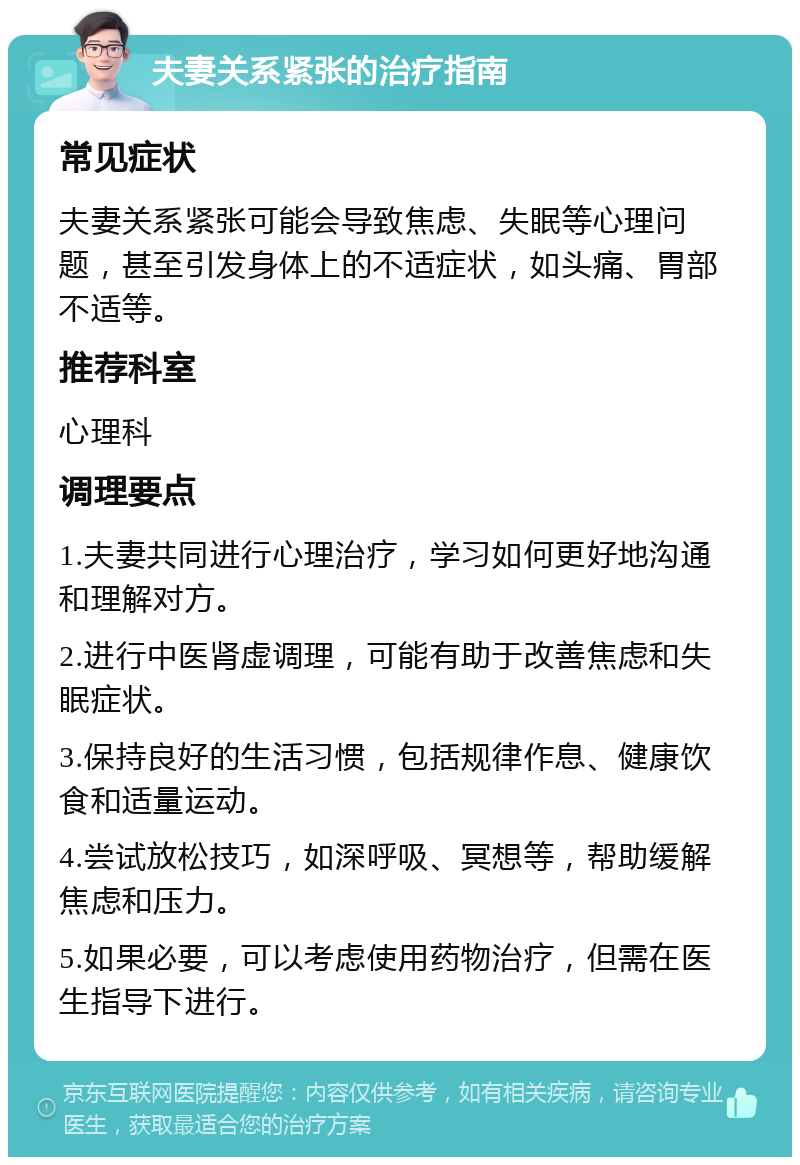 夫妻关系紧张的治疗指南 常见症状 夫妻关系紧张可能会导致焦虑、失眠等心理问题，甚至引发身体上的不适症状，如头痛、胃部不适等。 推荐科室 心理科 调理要点 1.夫妻共同进行心理治疗，学习如何更好地沟通和理解对方。 2.进行中医肾虚调理，可能有助于改善焦虑和失眠症状。 3.保持良好的生活习惯，包括规律作息、健康饮食和适量运动。 4.尝试放松技巧，如深呼吸、冥想等，帮助缓解焦虑和压力。 5.如果必要，可以考虑使用药物治疗，但需在医生指导下进行。