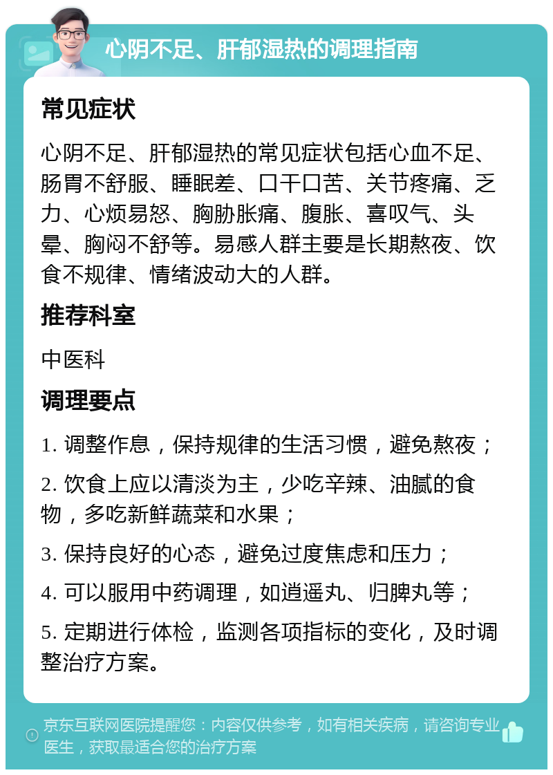 心阴不足、肝郁湿热的调理指南 常见症状 心阴不足、肝郁湿热的常见症状包括心血不足、肠胃不舒服、睡眠差、口干口苦、关节疼痛、乏力、心烦易怒、胸胁胀痛、腹胀、喜叹气、头晕、胸闷不舒等。易感人群主要是长期熬夜、饮食不规律、情绪波动大的人群。 推荐科室 中医科 调理要点 1. 调整作息，保持规律的生活习惯，避免熬夜； 2. 饮食上应以清淡为主，少吃辛辣、油腻的食物，多吃新鲜蔬菜和水果； 3. 保持良好的心态，避免过度焦虑和压力； 4. 可以服用中药调理，如逍遥丸、归脾丸等； 5. 定期进行体检，监测各项指标的变化，及时调整治疗方案。