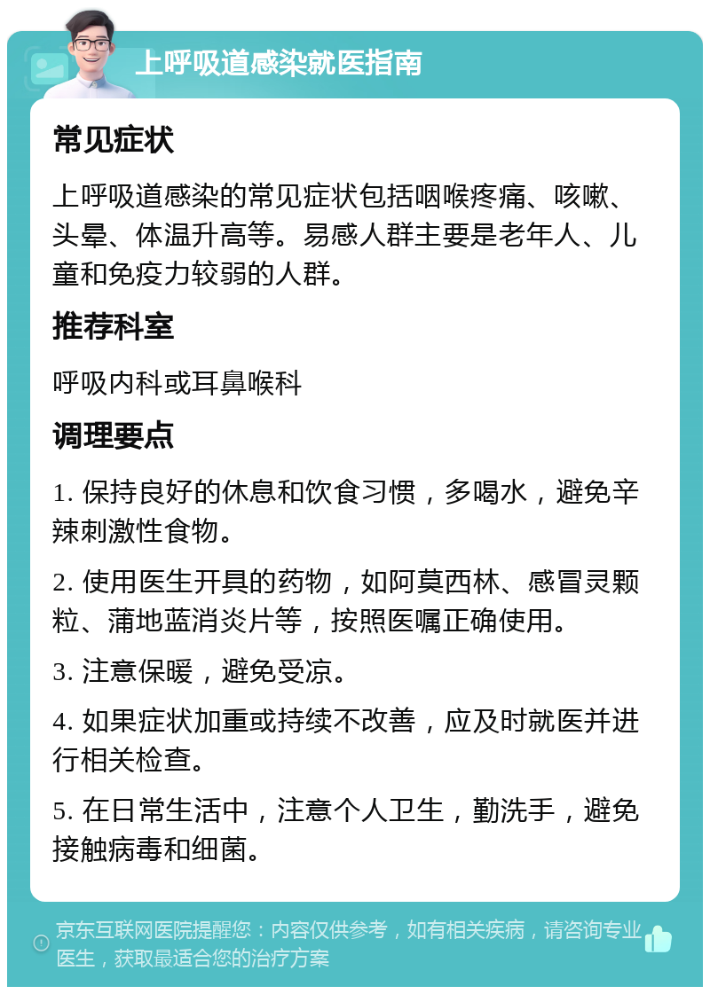 上呼吸道感染就医指南 常见症状 上呼吸道感染的常见症状包括咽喉疼痛、咳嗽、头晕、体温升高等。易感人群主要是老年人、儿童和免疫力较弱的人群。 推荐科室 呼吸内科或耳鼻喉科 调理要点 1. 保持良好的休息和饮食习惯，多喝水，避免辛辣刺激性食物。 2. 使用医生开具的药物，如阿莫西林、感冒灵颗粒、蒲地蓝消炎片等，按照医嘱正确使用。 3. 注意保暖，避免受凉。 4. 如果症状加重或持续不改善，应及时就医并进行相关检查。 5. 在日常生活中，注意个人卫生，勤洗手，避免接触病毒和细菌。