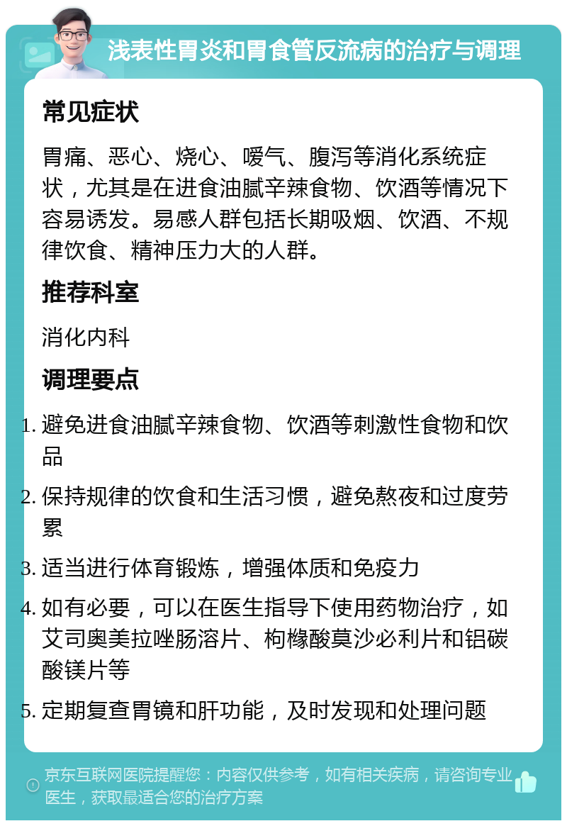 浅表性胃炎和胃食管反流病的治疗与调理 常见症状 胃痛、恶心、烧心、嗳气、腹泻等消化系统症状，尤其是在进食油腻辛辣食物、饮酒等情况下容易诱发。易感人群包括长期吸烟、饮酒、不规律饮食、精神压力大的人群。 推荐科室 消化内科 调理要点 避免进食油腻辛辣食物、饮酒等刺激性食物和饮品 保持规律的饮食和生活习惯，避免熬夜和过度劳累 适当进行体育锻炼，增强体质和免疫力 如有必要，可以在医生指导下使用药物治疗，如艾司奥美拉唑肠溶片、枸橼酸莫沙必利片和铝碳酸镁片等 定期复查胃镜和肝功能，及时发现和处理问题