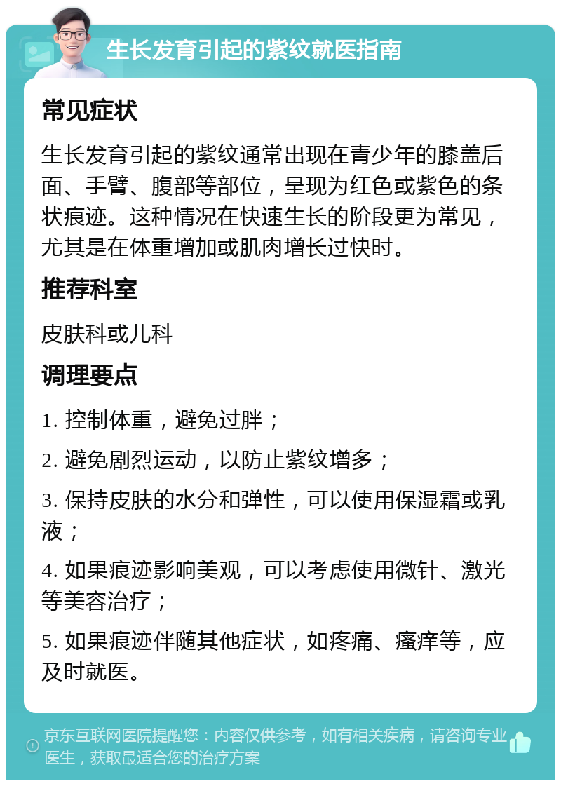 生长发育引起的紫纹就医指南 常见症状 生长发育引起的紫纹通常出现在青少年的膝盖后面、手臂、腹部等部位，呈现为红色或紫色的条状痕迹。这种情况在快速生长的阶段更为常见，尤其是在体重增加或肌肉增长过快时。 推荐科室 皮肤科或儿科 调理要点 1. 控制体重，避免过胖； 2. 避免剧烈运动，以防止紫纹增多； 3. 保持皮肤的水分和弹性，可以使用保湿霜或乳液； 4. 如果痕迹影响美观，可以考虑使用微针、激光等美容治疗； 5. 如果痕迹伴随其他症状，如疼痛、瘙痒等，应及时就医。