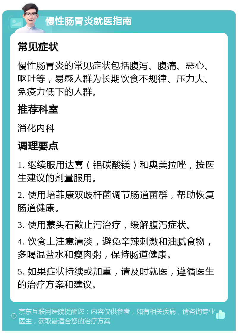 慢性肠胃炎就医指南 常见症状 慢性肠胃炎的常见症状包括腹泻、腹痛、恶心、呕吐等，易感人群为长期饮食不规律、压力大、免疫力低下的人群。 推荐科室 消化内科 调理要点 1. 继续服用达喜（铝碳酸镁）和奥美拉唑，按医生建议的剂量服用。 2. 使用培菲康双歧杆菌调节肠道菌群，帮助恢复肠道健康。 3. 使用蒙头石散止泻治疗，缓解腹泻症状。 4. 饮食上注意清淡，避免辛辣刺激和油腻食物，多喝温盐水和瘦肉粥，保持肠道健康。 5. 如果症状持续或加重，请及时就医，遵循医生的治疗方案和建议。