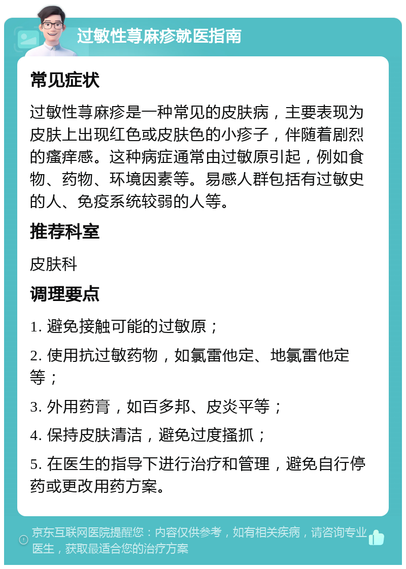 过敏性荨麻疹就医指南 常见症状 过敏性荨麻疹是一种常见的皮肤病，主要表现为皮肤上出现红色或皮肤色的小疹子，伴随着剧烈的瘙痒感。这种病症通常由过敏原引起，例如食物、药物、环境因素等。易感人群包括有过敏史的人、免疫系统较弱的人等。 推荐科室 皮肤科 调理要点 1. 避免接触可能的过敏原； 2. 使用抗过敏药物，如氯雷他定、地氯雷他定等； 3. 外用药膏，如百多邦、皮炎平等； 4. 保持皮肤清洁，避免过度搔抓； 5. 在医生的指导下进行治疗和管理，避免自行停药或更改用药方案。