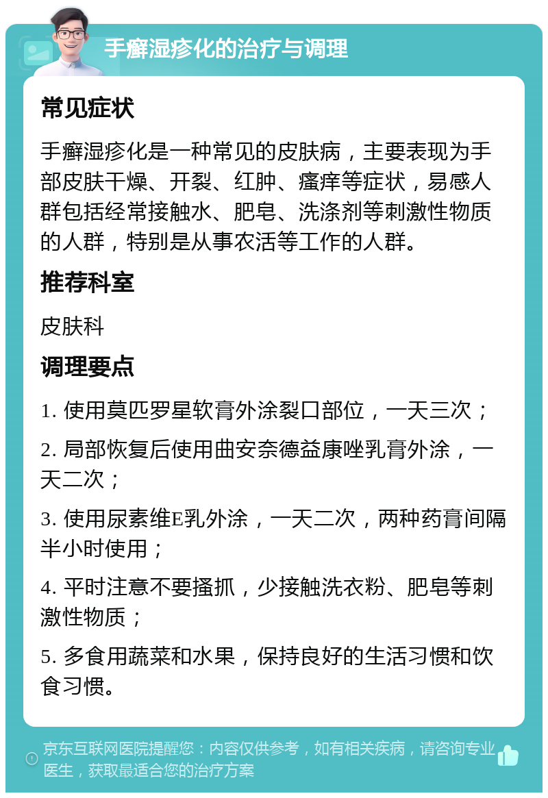 手癣湿疹化的治疗与调理 常见症状 手癣湿疹化是一种常见的皮肤病，主要表现为手部皮肤干燥、开裂、红肿、瘙痒等症状，易感人群包括经常接触水、肥皂、洗涤剂等刺激性物质的人群，特别是从事农活等工作的人群。 推荐科室 皮肤科 调理要点 1. 使用莫匹罗星软膏外涂裂口部位，一天三次； 2. 局部恢复后使用曲安奈德益康唑乳膏外涂，一天二次； 3. 使用尿素维E乳外涂，一天二次，两种药膏间隔半小时使用； 4. 平时注意不要搔抓，少接触洗衣粉、肥皂等刺激性物质； 5. 多食用蔬菜和水果，保持良好的生活习惯和饮食习惯。