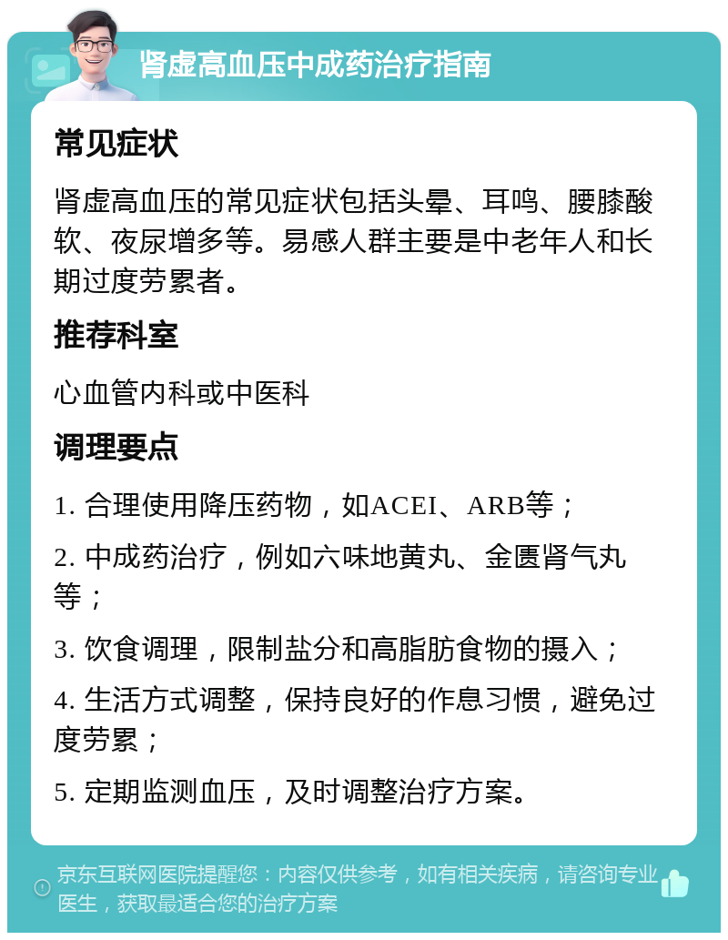 肾虚高血压中成药治疗指南 常见症状 肾虚高血压的常见症状包括头晕、耳鸣、腰膝酸软、夜尿增多等。易感人群主要是中老年人和长期过度劳累者。 推荐科室 心血管内科或中医科 调理要点 1. 合理使用降压药物，如ACEI、ARB等； 2. 中成药治疗，例如六味地黄丸、金匮肾气丸等； 3. 饮食调理，限制盐分和高脂肪食物的摄入； 4. 生活方式调整，保持良好的作息习惯，避免过度劳累； 5. 定期监测血压，及时调整治疗方案。