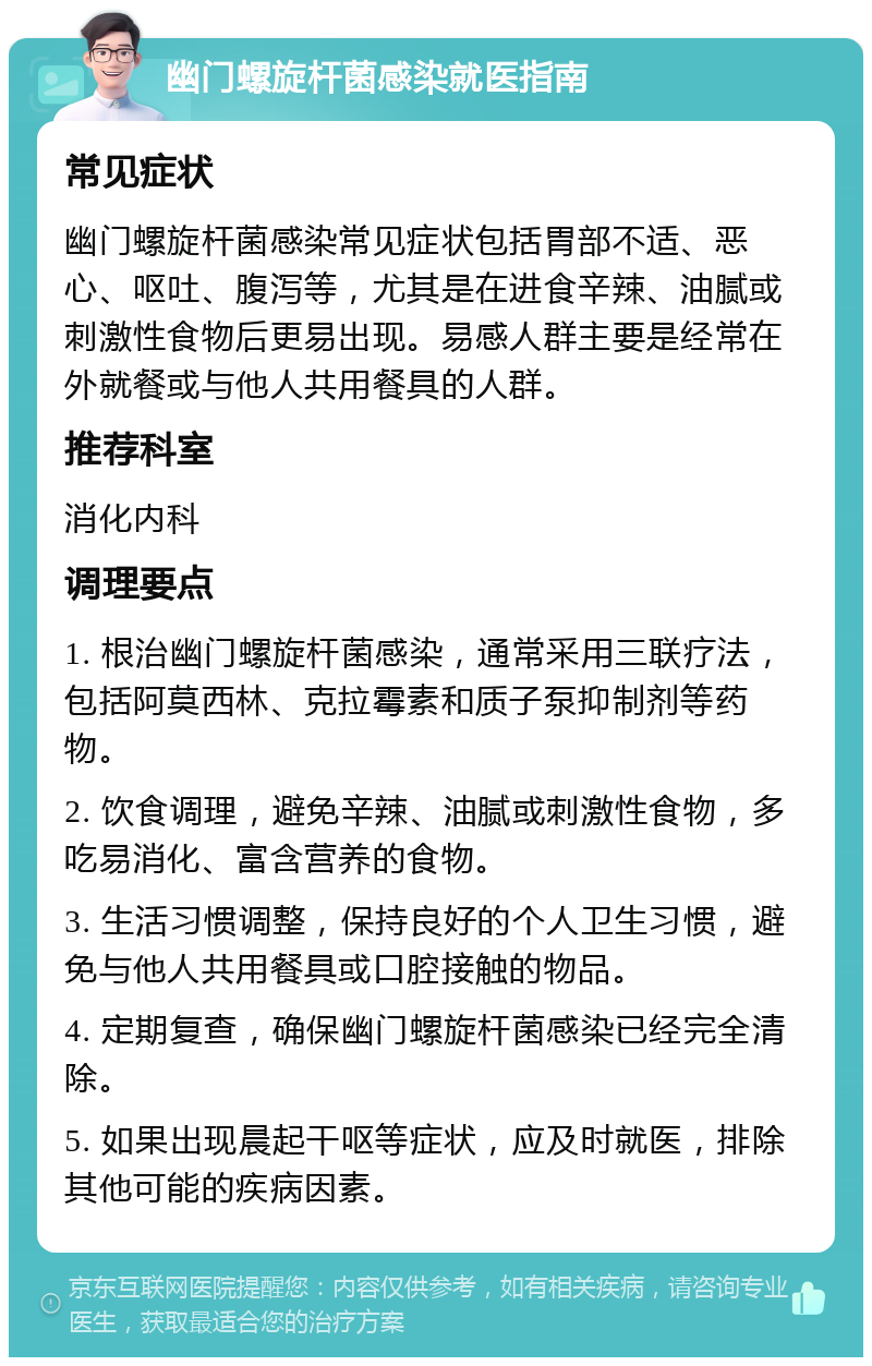 幽门螺旋杆菌感染就医指南 常见症状 幽门螺旋杆菌感染常见症状包括胃部不适、恶心、呕吐、腹泻等，尤其是在进食辛辣、油腻或刺激性食物后更易出现。易感人群主要是经常在外就餐或与他人共用餐具的人群。 推荐科室 消化内科 调理要点 1. 根治幽门螺旋杆菌感染，通常采用三联疗法，包括阿莫西林、克拉霉素和质子泵抑制剂等药物。 2. 饮食调理，避免辛辣、油腻或刺激性食物，多吃易消化、富含营养的食物。 3. 生活习惯调整，保持良好的个人卫生习惯，避免与他人共用餐具或口腔接触的物品。 4. 定期复查，确保幽门螺旋杆菌感染已经完全清除。 5. 如果出现晨起干呕等症状，应及时就医，排除其他可能的疾病因素。