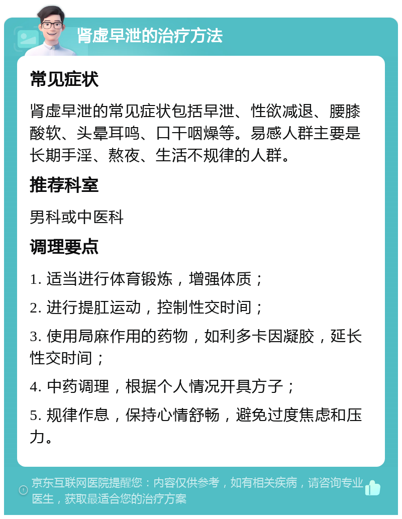 肾虚早泄的治疗方法 常见症状 肾虚早泄的常见症状包括早泄、性欲减退、腰膝酸软、头晕耳鸣、口干咽燥等。易感人群主要是长期手淫、熬夜、生活不规律的人群。 推荐科室 男科或中医科 调理要点 1. 适当进行体育锻炼，增强体质； 2. 进行提肛运动，控制性交时间； 3. 使用局麻作用的药物，如利多卡因凝胶，延长性交时间； 4. 中药调理，根据个人情况开具方子； 5. 规律作息，保持心情舒畅，避免过度焦虑和压力。