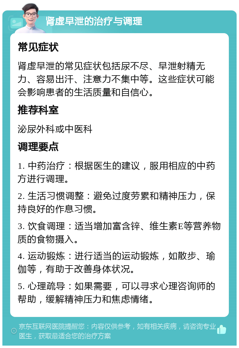 肾虚早泄的治疗与调理 常见症状 肾虚早泄的常见症状包括尿不尽、早泄射精无力、容易出汗、注意力不集中等。这些症状可能会影响患者的生活质量和自信心。 推荐科室 泌尿外科或中医科 调理要点 1. 中药治疗：根据医生的建议，服用相应的中药方进行调理。 2. 生活习惯调整：避免过度劳累和精神压力，保持良好的作息习惯。 3. 饮食调理：适当增加富含锌、维生素E等营养物质的食物摄入。 4. 运动锻炼：进行适当的运动锻炼，如散步、瑜伽等，有助于改善身体状况。 5. 心理疏导：如果需要，可以寻求心理咨询师的帮助，缓解精神压力和焦虑情绪。