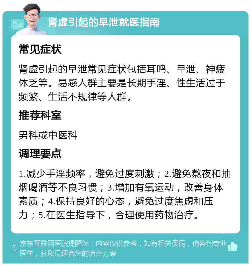 肾虚引起的早泄就医指南 常见症状 肾虚引起的早泄常见症状包括耳鸣、早泄、神疲体乏等。易感人群主要是长期手淫、性生活过于频繁、生活不规律等人群。 推荐科室 男科或中医科 调理要点 1.减少手淫频率，避免过度刺激；2.避免熬夜和抽烟喝酒等不良习惯；3.增加有氧运动，改善身体素质；4.保持良好的心态，避免过度焦虑和压力；5.在医生指导下，合理使用药物治疗。