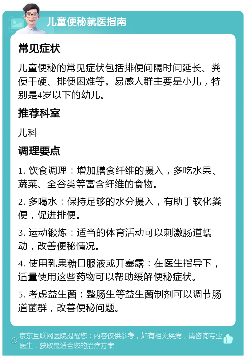 儿童便秘就医指南 常见症状 儿童便秘的常见症状包括排便间隔时间延长、粪便干硬、排便困难等。易感人群主要是小儿，特别是4岁以下的幼儿。 推荐科室 儿科 调理要点 1. 饮食调理：增加膳食纤维的摄入，多吃水果、蔬菜、全谷类等富含纤维的食物。 2. 多喝水：保持足够的水分摄入，有助于软化粪便，促进排便。 3. 运动锻炼：适当的体育活动可以刺激肠道蠕动，改善便秘情况。 4. 使用乳果糖口服液或开塞露：在医生指导下，适量使用这些药物可以帮助缓解便秘症状。 5. 考虑益生菌：整肠生等益生菌制剂可以调节肠道菌群，改善便秘问题。