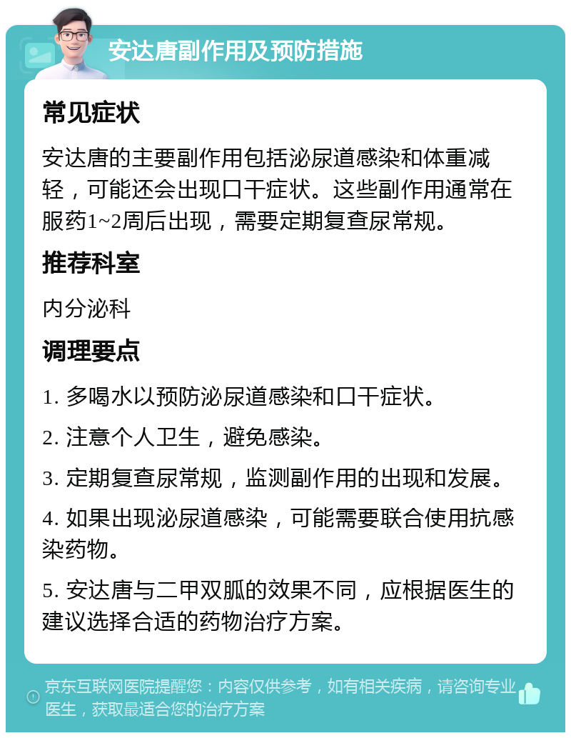 安达唐副作用及预防措施 常见症状 安达唐的主要副作用包括泌尿道感染和体重减轻，可能还会出现口干症状。这些副作用通常在服药1~2周后出现，需要定期复查尿常规。 推荐科室 内分泌科 调理要点 1. 多喝水以预防泌尿道感染和口干症状。 2. 注意个人卫生，避免感染。 3. 定期复查尿常规，监测副作用的出现和发展。 4. 如果出现泌尿道感染，可能需要联合使用抗感染药物。 5. 安达唐与二甲双胍的效果不同，应根据医生的建议选择合适的药物治疗方案。