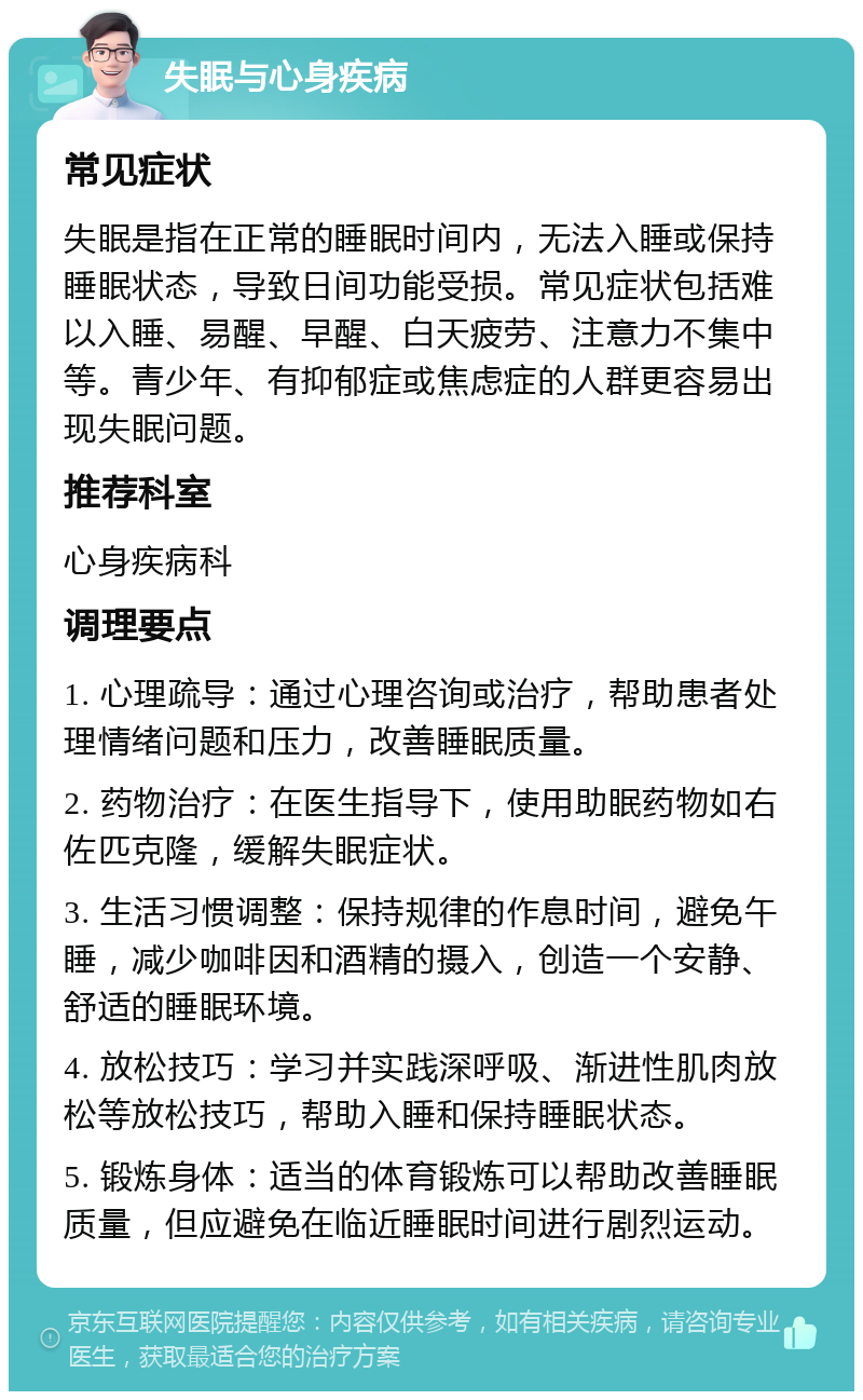 失眠与心身疾病 常见症状 失眠是指在正常的睡眠时间内，无法入睡或保持睡眠状态，导致日间功能受损。常见症状包括难以入睡、易醒、早醒、白天疲劳、注意力不集中等。青少年、有抑郁症或焦虑症的人群更容易出现失眠问题。 推荐科室 心身疾病科 调理要点 1. 心理疏导：通过心理咨询或治疗，帮助患者处理情绪问题和压力，改善睡眠质量。 2. 药物治疗：在医生指导下，使用助眠药物如右佐匹克隆，缓解失眠症状。 3. 生活习惯调整：保持规律的作息时间，避免午睡，减少咖啡因和酒精的摄入，创造一个安静、舒适的睡眠环境。 4. 放松技巧：学习并实践深呼吸、渐进性肌肉放松等放松技巧，帮助入睡和保持睡眠状态。 5. 锻炼身体：适当的体育锻炼可以帮助改善睡眠质量，但应避免在临近睡眠时间进行剧烈运动。