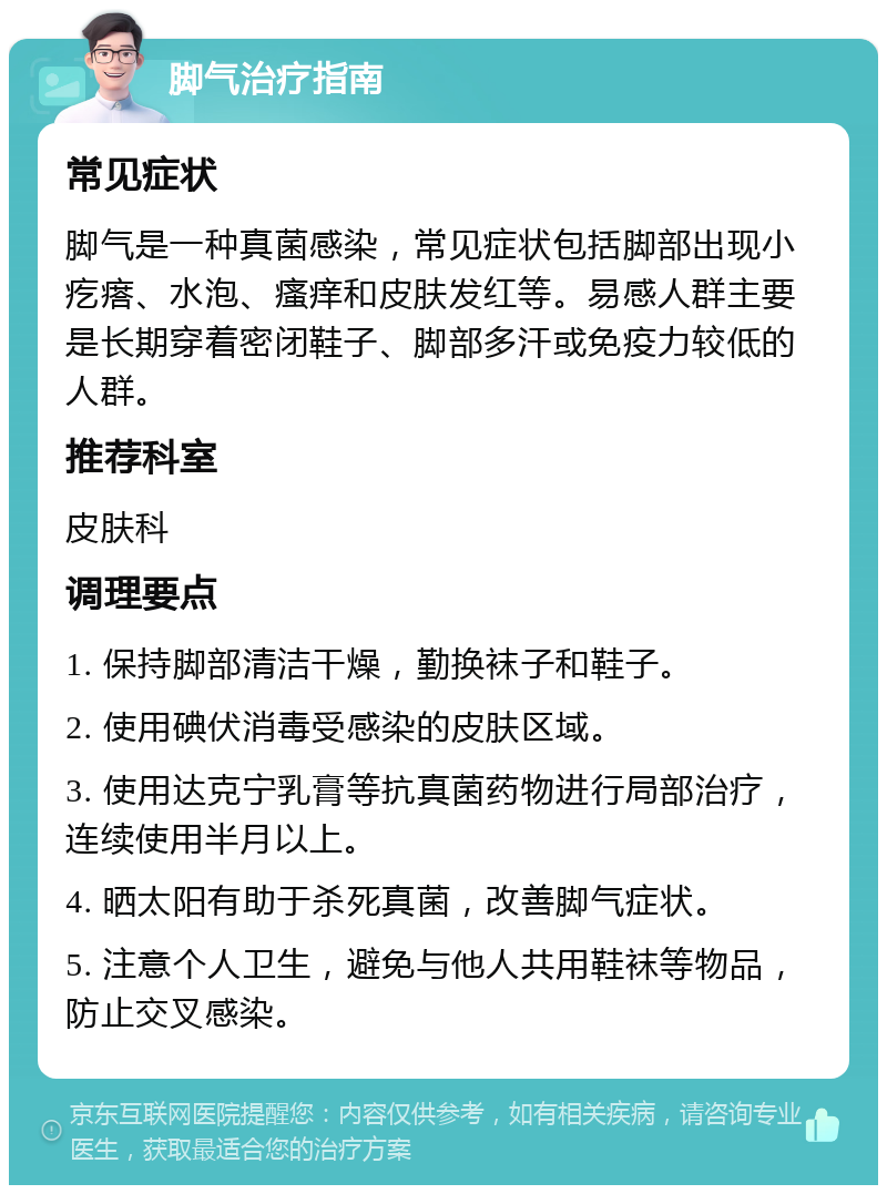 脚气治疗指南 常见症状 脚气是一种真菌感染，常见症状包括脚部出现小疙瘩、水泡、瘙痒和皮肤发红等。易感人群主要是长期穿着密闭鞋子、脚部多汗或免疫力较低的人群。 推荐科室 皮肤科 调理要点 1. 保持脚部清洁干燥，勤换袜子和鞋子。 2. 使用碘伏消毒受感染的皮肤区域。 3. 使用达克宁乳膏等抗真菌药物进行局部治疗，连续使用半月以上。 4. 晒太阳有助于杀死真菌，改善脚气症状。 5. 注意个人卫生，避免与他人共用鞋袜等物品，防止交叉感染。