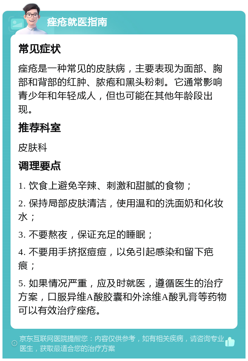 痤疮就医指南 常见症状 痤疮是一种常见的皮肤病，主要表现为面部、胸部和背部的红肿、脓疱和黑头粉刺。它通常影响青少年和年轻成人，但也可能在其他年龄段出现。 推荐科室 皮肤科 调理要点 1. 饮食上避免辛辣、刺激和甜腻的食物； 2. 保持局部皮肤清洁，使用温和的洗面奶和化妆水； 3. 不要熬夜，保证充足的睡眠； 4. 不要用手挤抠痘痘，以免引起感染和留下疤痕； 5. 如果情况严重，应及时就医，遵循医生的治疗方案，口服异维A酸胶囊和外涂维A酸乳膏等药物可以有效治疗痤疮。