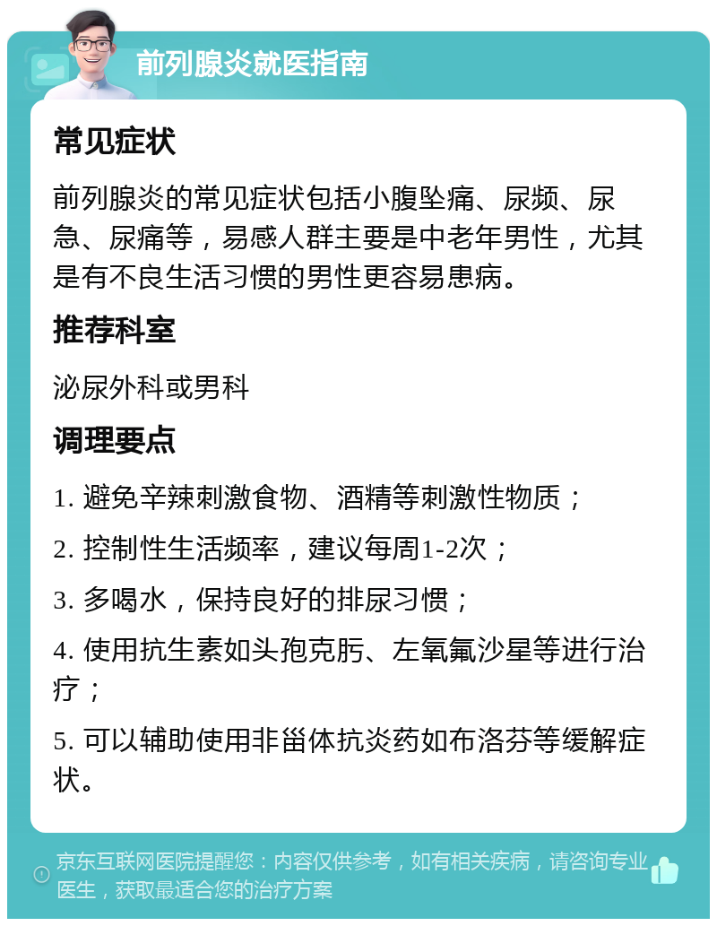 前列腺炎就医指南 常见症状 前列腺炎的常见症状包括小腹坠痛、尿频、尿急、尿痛等，易感人群主要是中老年男性，尤其是有不良生活习惯的男性更容易患病。 推荐科室 泌尿外科或男科 调理要点 1. 避免辛辣刺激食物、酒精等刺激性物质； 2. 控制性生活频率，建议每周1-2次； 3. 多喝水，保持良好的排尿习惯； 4. 使用抗生素如头孢克肟、左氧氟沙星等进行治疗； 5. 可以辅助使用非甾体抗炎药如布洛芬等缓解症状。