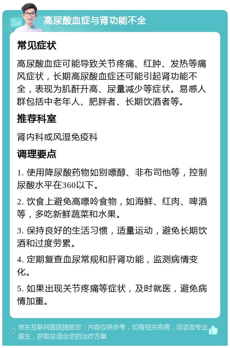 高尿酸血症与肾功能不全 常见症状 高尿酸血症可能导致关节疼痛、红肿、发热等痛风症状，长期高尿酸血症还可能引起肾功能不全，表现为肌酐升高、尿量减少等症状。易感人群包括中老年人、肥胖者、长期饮酒者等。 推荐科室 肾内科或风湿免疫科 调理要点 1. 使用降尿酸药物如别嘌醇、非布司他等，控制尿酸水平在360以下。 2. 饮食上避免高嘌呤食物，如海鲜、红肉、啤酒等，多吃新鲜蔬菜和水果。 3. 保持良好的生活习惯，适量运动，避免长期饮酒和过度劳累。 4. 定期复查血尿常规和肝肾功能，监测病情变化。 5. 如果出现关节疼痛等症状，及时就医，避免病情加重。