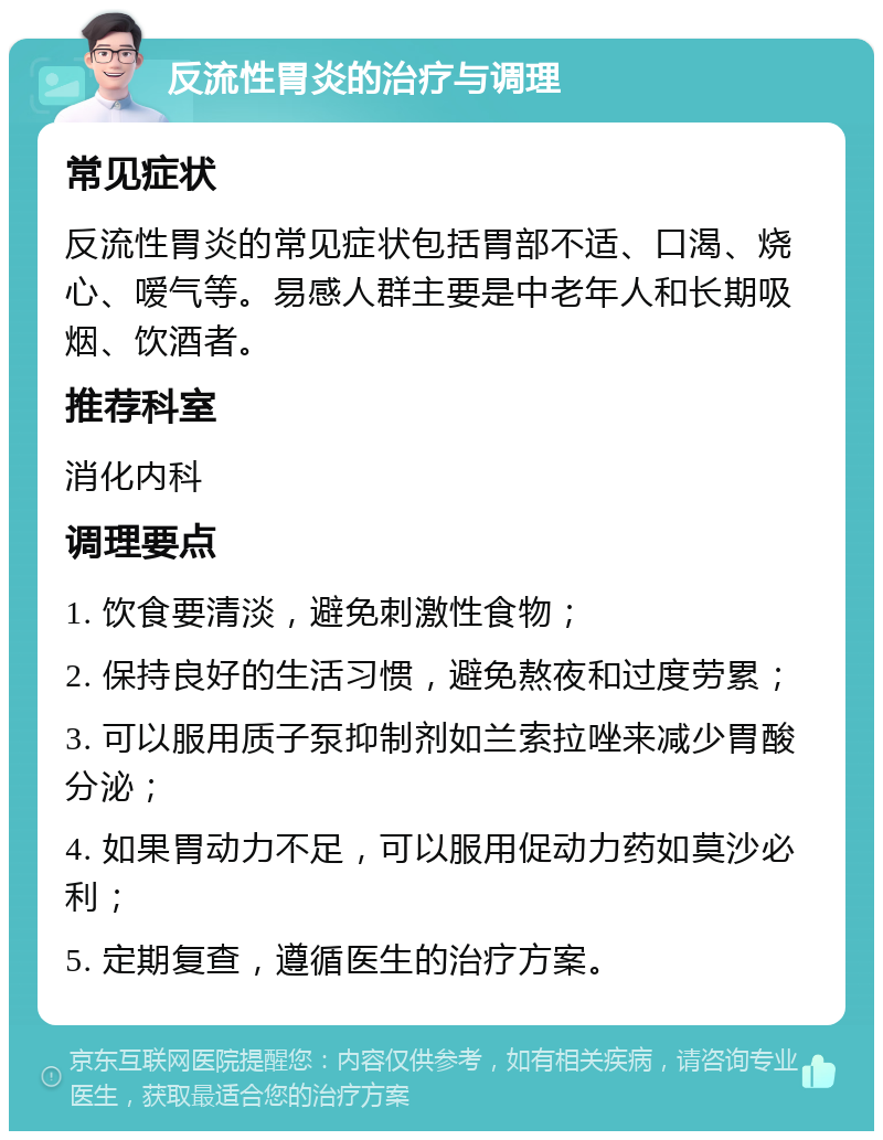 反流性胃炎的治疗与调理 常见症状 反流性胃炎的常见症状包括胃部不适、口渴、烧心、嗳气等。易感人群主要是中老年人和长期吸烟、饮酒者。 推荐科室 消化内科 调理要点 1. 饮食要清淡，避免刺激性食物； 2. 保持良好的生活习惯，避免熬夜和过度劳累； 3. 可以服用质子泵抑制剂如兰索拉唑来减少胃酸分泌； 4. 如果胃动力不足，可以服用促动力药如莫沙必利； 5. 定期复查，遵循医生的治疗方案。