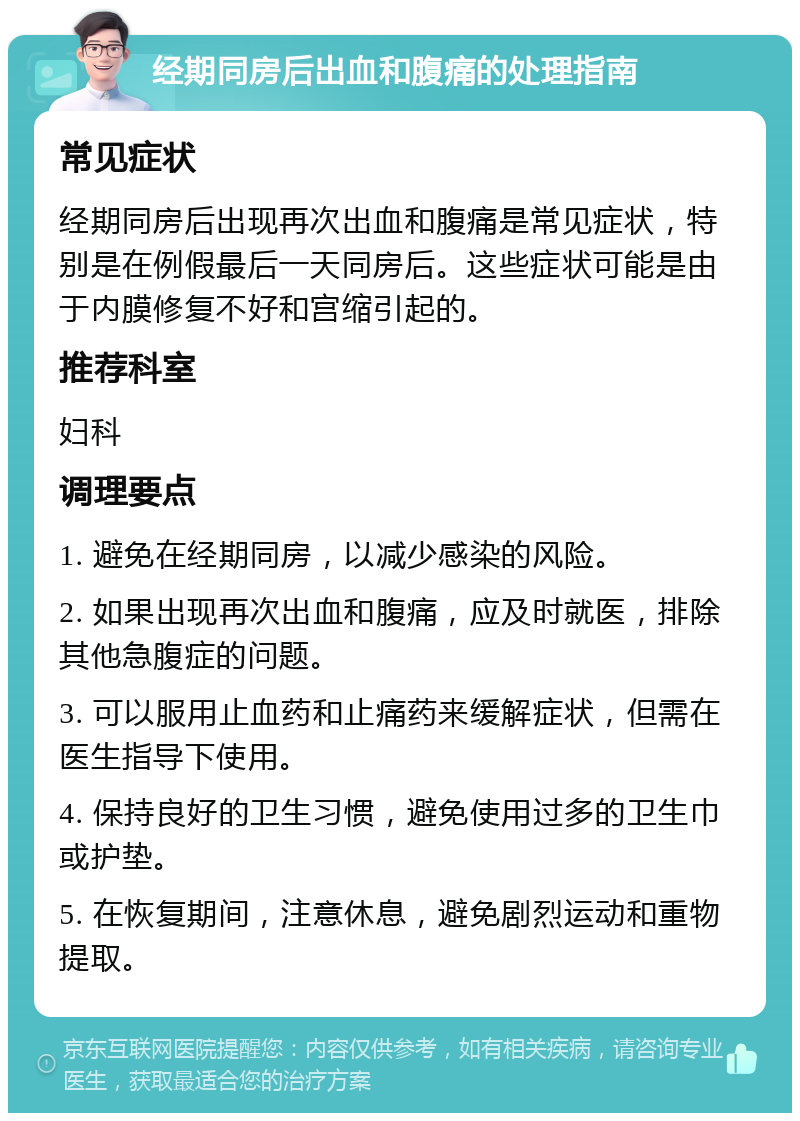 经期同房后出血和腹痛的处理指南 常见症状 经期同房后出现再次出血和腹痛是常见症状，特别是在例假最后一天同房后。这些症状可能是由于内膜修复不好和宫缩引起的。 推荐科室 妇科 调理要点 1. 避免在经期同房，以减少感染的风险。 2. 如果出现再次出血和腹痛，应及时就医，排除其他急腹症的问题。 3. 可以服用止血药和止痛药来缓解症状，但需在医生指导下使用。 4. 保持良好的卫生习惯，避免使用过多的卫生巾或护垫。 5. 在恢复期间，注意休息，避免剧烈运动和重物提取。