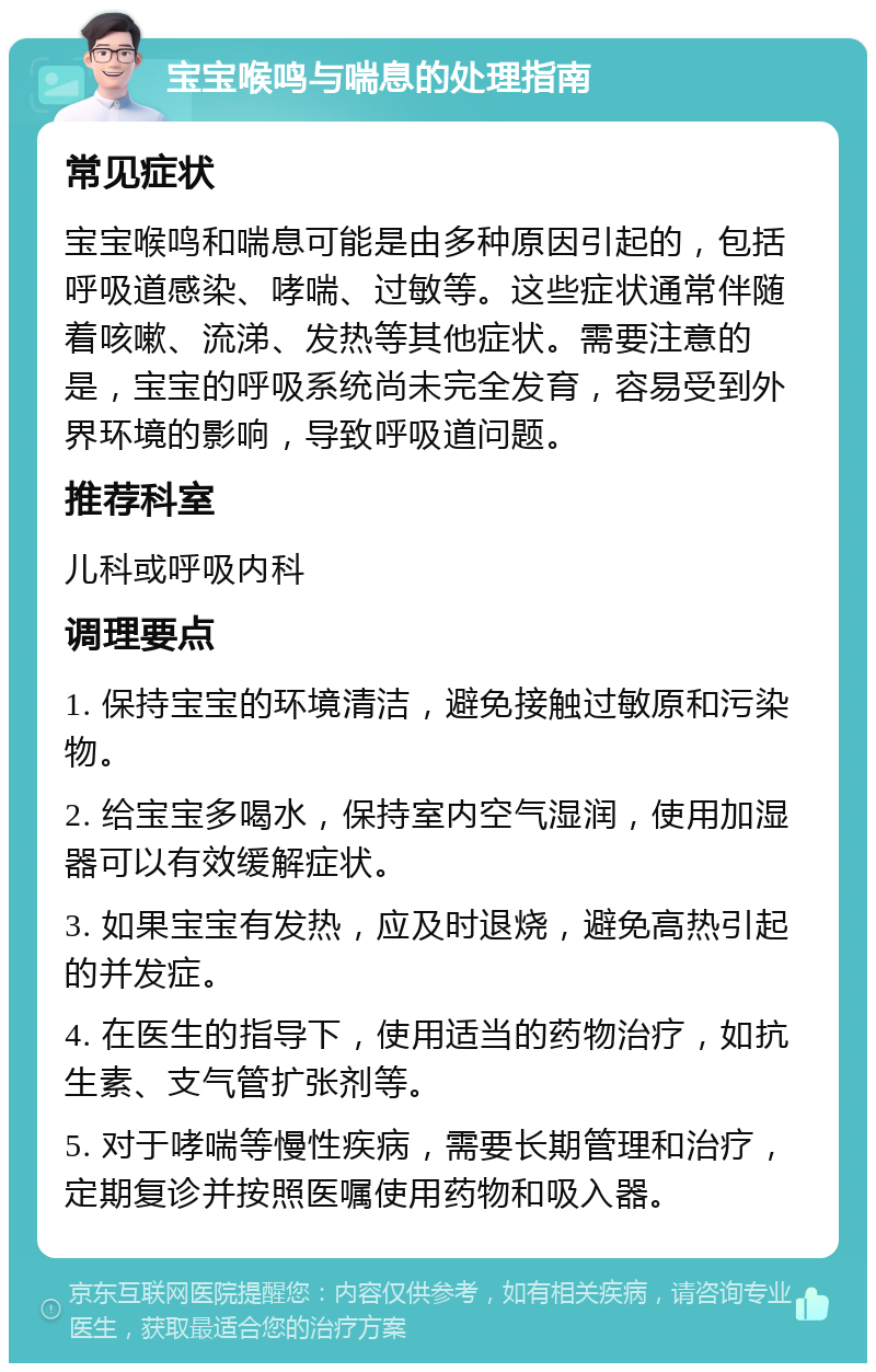 宝宝喉鸣与喘息的处理指南 常见症状 宝宝喉鸣和喘息可能是由多种原因引起的，包括呼吸道感染、哮喘、过敏等。这些症状通常伴随着咳嗽、流涕、发热等其他症状。需要注意的是，宝宝的呼吸系统尚未完全发育，容易受到外界环境的影响，导致呼吸道问题。 推荐科室 儿科或呼吸内科 调理要点 1. 保持宝宝的环境清洁，避免接触过敏原和污染物。 2. 给宝宝多喝水，保持室内空气湿润，使用加湿器可以有效缓解症状。 3. 如果宝宝有发热，应及时退烧，避免高热引起的并发症。 4. 在医生的指导下，使用适当的药物治疗，如抗生素、支气管扩张剂等。 5. 对于哮喘等慢性疾病，需要长期管理和治疗，定期复诊并按照医嘱使用药物和吸入器。