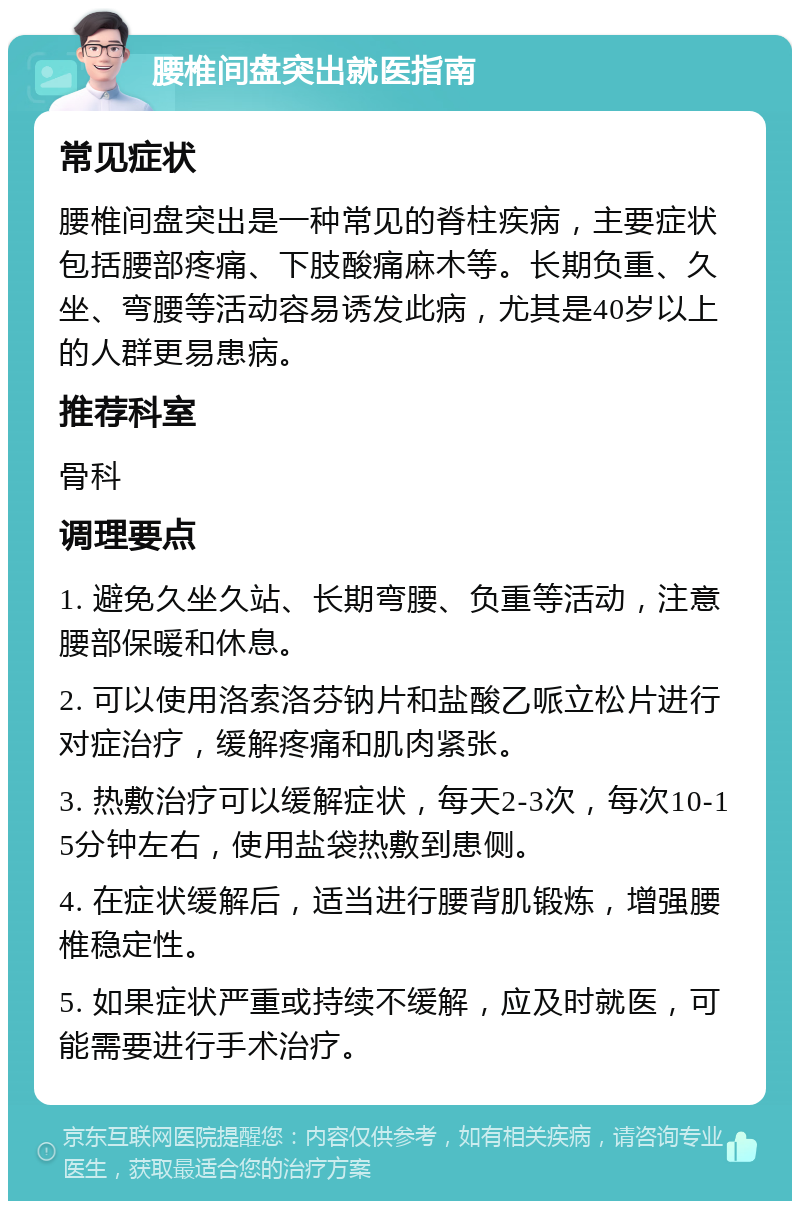 腰椎间盘突出就医指南 常见症状 腰椎间盘突出是一种常见的脊柱疾病，主要症状包括腰部疼痛、下肢酸痛麻木等。长期负重、久坐、弯腰等活动容易诱发此病，尤其是40岁以上的人群更易患病。 推荐科室 骨科 调理要点 1. 避免久坐久站、长期弯腰、负重等活动，注意腰部保暖和休息。 2. 可以使用洛索洛芬钠片和盐酸乙哌立松片进行对症治疗，缓解疼痛和肌肉紧张。 3. 热敷治疗可以缓解症状，每天2-3次，每次10-15分钟左右，使用盐袋热敷到患侧。 4. 在症状缓解后，适当进行腰背肌锻炼，增强腰椎稳定性。 5. 如果症状严重或持续不缓解，应及时就医，可能需要进行手术治疗。