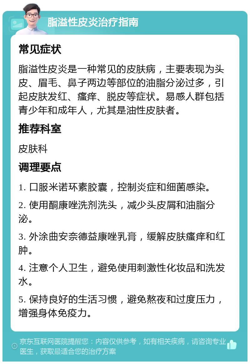 脂溢性皮炎治疗指南 常见症状 脂溢性皮炎是一种常见的皮肤病，主要表现为头皮、眉毛、鼻子两边等部位的油脂分泌过多，引起皮肤发红、瘙痒、脱皮等症状。易感人群包括青少年和成年人，尤其是油性皮肤者。 推荐科室 皮肤科 调理要点 1. 口服米诺环素胶囊，控制炎症和细菌感染。 2. 使用酮康唑洗剂洗头，减少头皮屑和油脂分泌。 3. 外涂曲安奈德益康唑乳膏，缓解皮肤瘙痒和红肿。 4. 注意个人卫生，避免使用刺激性化妆品和洗发水。 5. 保持良好的生活习惯，避免熬夜和过度压力，增强身体免疫力。