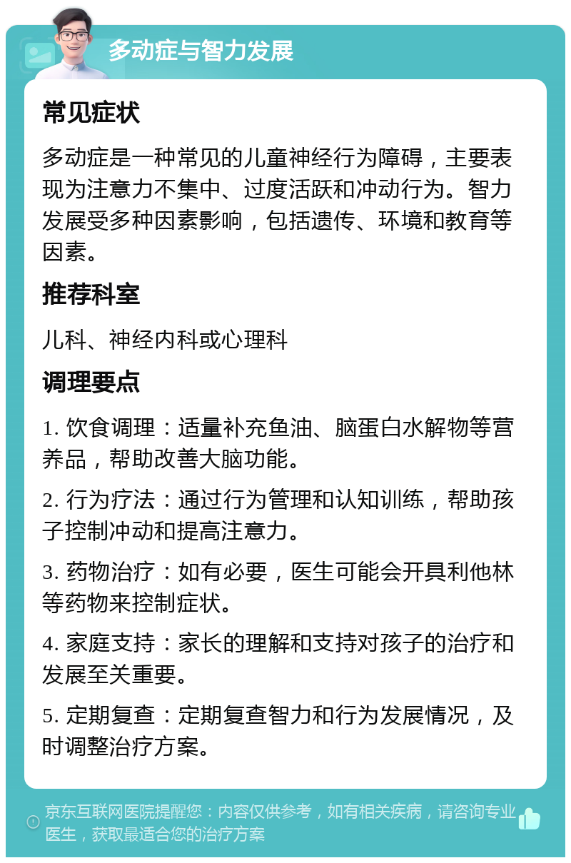 多动症与智力发展 常见症状 多动症是一种常见的儿童神经行为障碍，主要表现为注意力不集中、过度活跃和冲动行为。智力发展受多种因素影响，包括遗传、环境和教育等因素。 推荐科室 儿科、神经内科或心理科 调理要点 1. 饮食调理：适量补充鱼油、脑蛋白水解物等营养品，帮助改善大脑功能。 2. 行为疗法：通过行为管理和认知训练，帮助孩子控制冲动和提高注意力。 3. 药物治疗：如有必要，医生可能会开具利他林等药物来控制症状。 4. 家庭支持：家长的理解和支持对孩子的治疗和发展至关重要。 5. 定期复查：定期复查智力和行为发展情况，及时调整治疗方案。