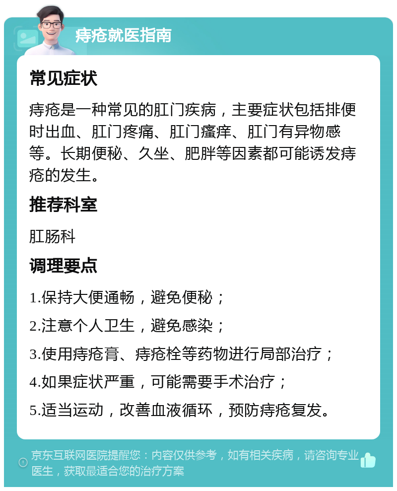 痔疮就医指南 常见症状 痔疮是一种常见的肛门疾病，主要症状包括排便时出血、肛门疼痛、肛门瘙痒、肛门有异物感等。长期便秘、久坐、肥胖等因素都可能诱发痔疮的发生。 推荐科室 肛肠科 调理要点 1.保持大便通畅，避免便秘； 2.注意个人卫生，避免感染； 3.使用痔疮膏、痔疮栓等药物进行局部治疗； 4.如果症状严重，可能需要手术治疗； 5.适当运动，改善血液循环，预防痔疮复发。