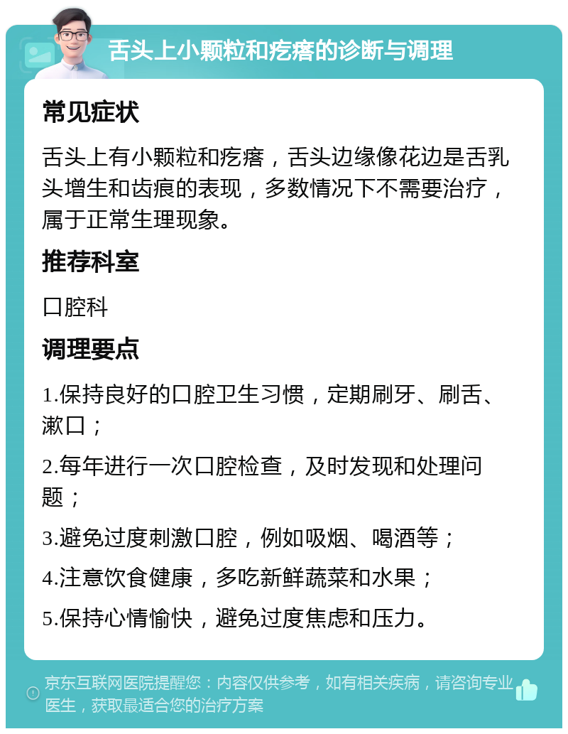 舌头上小颗粒和疙瘩的诊断与调理 常见症状 舌头上有小颗粒和疙瘩，舌头边缘像花边是舌乳头增生和齿痕的表现，多数情况下不需要治疗，属于正常生理现象。 推荐科室 口腔科 调理要点 1.保持良好的口腔卫生习惯，定期刷牙、刷舌、漱口； 2.每年进行一次口腔检查，及时发现和处理问题； 3.避免过度刺激口腔，例如吸烟、喝酒等； 4.注意饮食健康，多吃新鲜蔬菜和水果； 5.保持心情愉快，避免过度焦虑和压力。