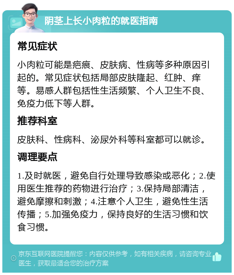 阴茎上长小肉粒的就医指南 常见症状 小肉粒可能是疤痕、皮肤病、性病等多种原因引起的。常见症状包括局部皮肤隆起、红肿、痒等。易感人群包括性生活频繁、个人卫生不良、免疫力低下等人群。 推荐科室 皮肤科、性病科、泌尿外科等科室都可以就诊。 调理要点 1.及时就医，避免自行处理导致感染或恶化；2.使用医生推荐的药物进行治疗；3.保持局部清洁，避免摩擦和刺激；4.注意个人卫生，避免性生活传播；5.加强免疫力，保持良好的生活习惯和饮食习惯。