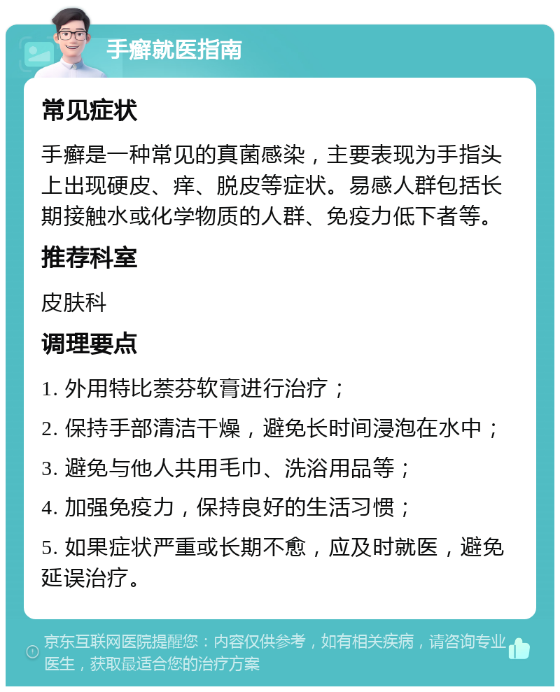 手癣就医指南 常见症状 手癣是一种常见的真菌感染，主要表现为手指头上出现硬皮、痒、脱皮等症状。易感人群包括长期接触水或化学物质的人群、免疫力低下者等。 推荐科室 皮肤科 调理要点 1. 外用特比萘芬软膏进行治疗； 2. 保持手部清洁干燥，避免长时间浸泡在水中； 3. 避免与他人共用毛巾、洗浴用品等； 4. 加强免疫力，保持良好的生活习惯； 5. 如果症状严重或长期不愈，应及时就医，避免延误治疗。